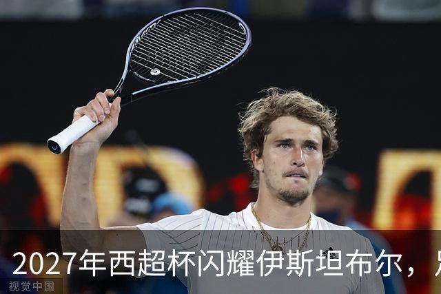 2027年西超杯闪耀伊斯坦布尔，足球盛宴正待开启！